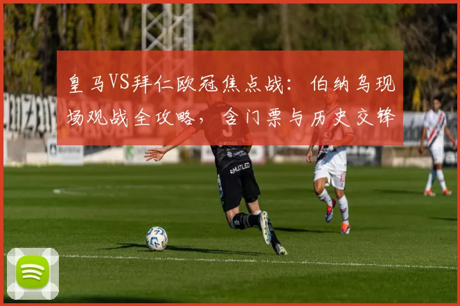 皇马VS拜仁欧冠焦点战:伯纳乌现场观战全攻略,含门票与历史交锋解析