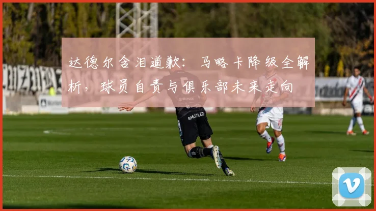 达德尔含泪道歉:马略卡降级全解析,球员自责与俱乐部未来走向