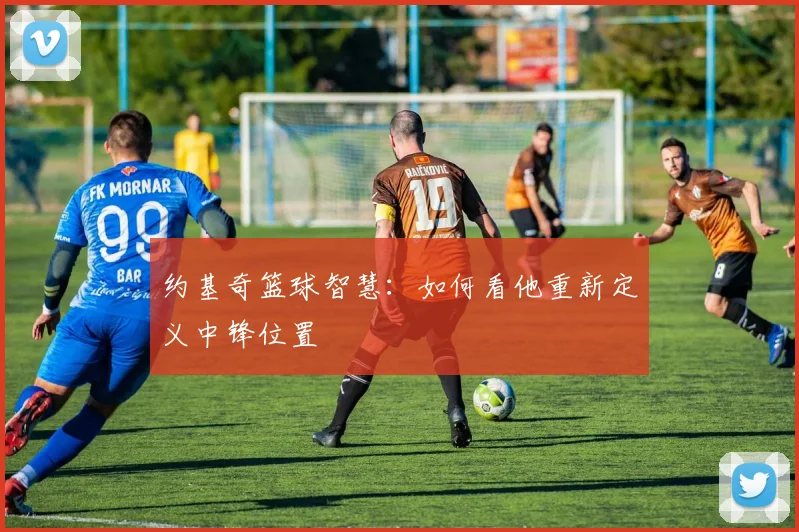 约基奇篮球智慧:如何看他重新定义中锋位置