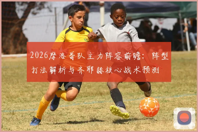2026摩洛哥队主力阵容前瞻:阵型打法解析与齐耶赫核心战术预测