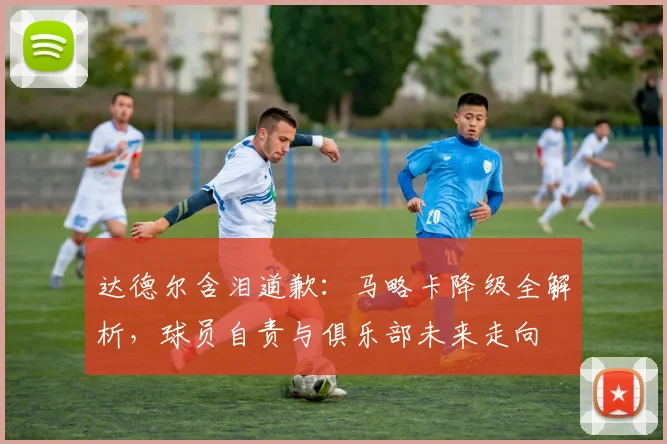 达德尔含泪道歉：马略卡降级全解析，球员自责与俱乐部未来走向