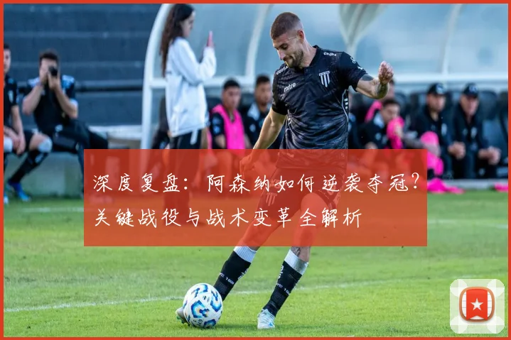 深度复盘：阿森纳如何逆袭夺冠？关键战役与战术变革全解析