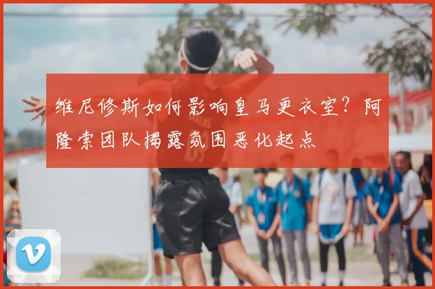 维尼修斯如何影响皇马更衣室?阿隆索团队揭露氛围恶化起点