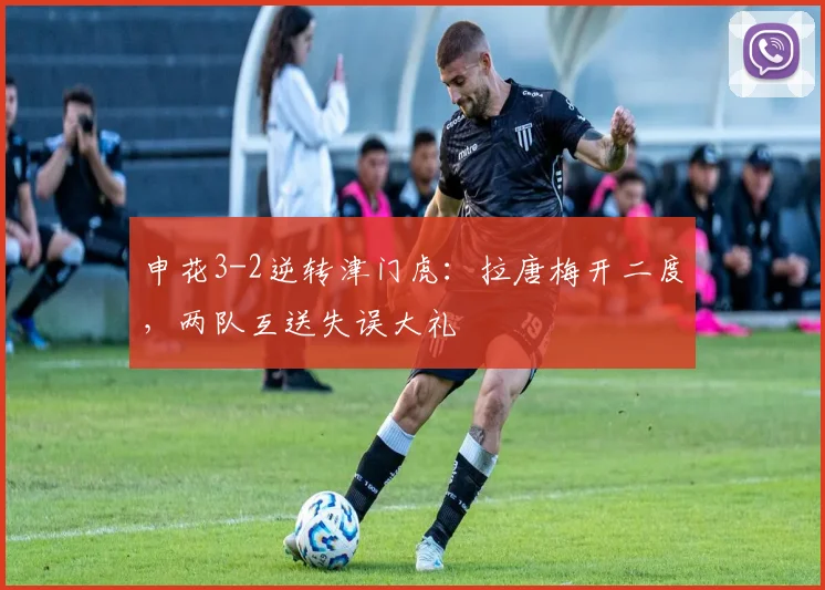 申花3-2逆转津门虎:拉唐梅开二度,两队互送失误大礼